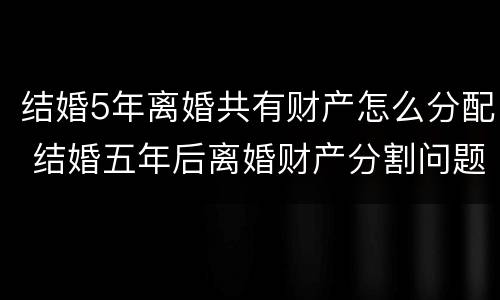 结婚5年离婚共有财产怎么分配 结婚五年后离婚财产分割问题