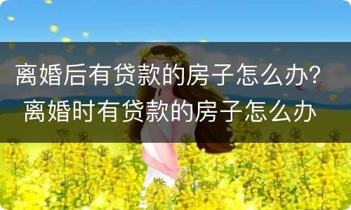 离婚后有贷款的房子怎么办？ 离婚时有贷款的房子怎么办