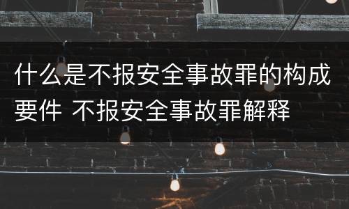 什么是不报安全事故罪的构成要件 不报安全事故罪解释