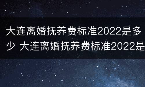 大连离婚抚养费标准2022是多少 大连离婚抚养费标准2022是多少钱