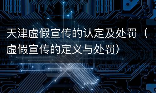 天津虚假宣传的认定及处罚（虚假宣传的定义与处罚）
