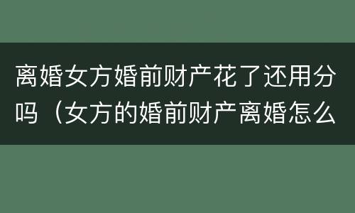 离婚女方婚前财产花了还用分吗（女方的婚前财产离婚怎么分）