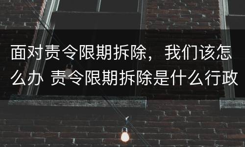 面对责令限期拆除，我们该怎么办 责令限期拆除是什么行政行为?