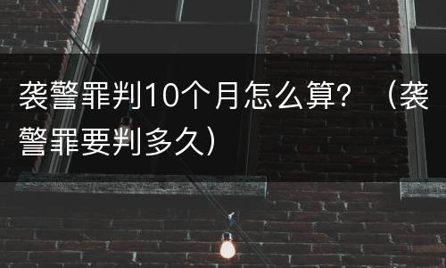 袭警罪判10个月怎么算？（袭警罪要判多久）