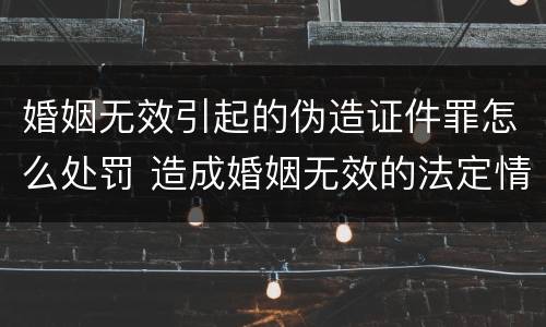 婚姻无效引起的伪造证件罪怎么处罚 造成婚姻无效的法定情形有哪些