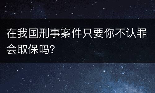 在我国刑事案件只要你不认罪会取保吗？