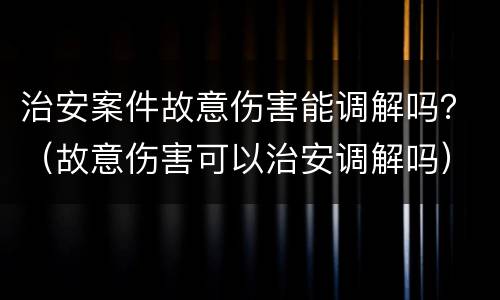 治安案件故意伤害能调解吗？（故意伤害可以治安调解吗）