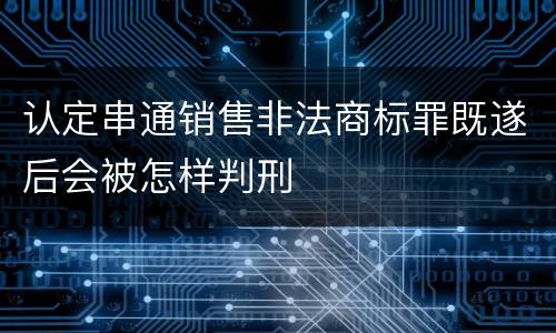 认定串通销售非法商标罪既遂后会被怎样判刑