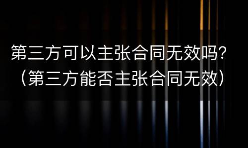 第三方可以主张合同无效吗？（第三方能否主张合同无效）