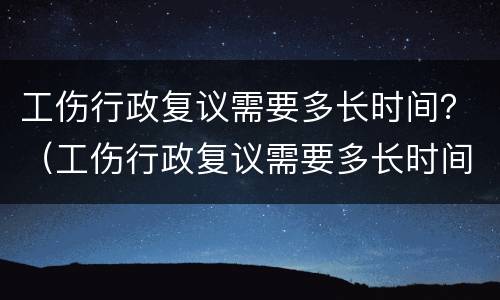 工伤行政复议需要多长时间？（工伤行政复议需要多长时间）