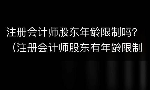 注册会计师股东年龄限制吗？（注册会计师股东有年龄限制吗）
