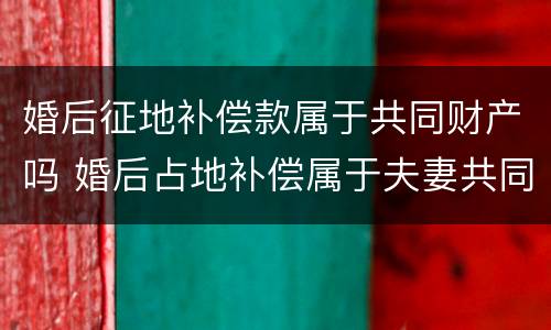 婚后征地补偿款属于共同财产吗 婚后占地补偿属于夫妻共同财产吗