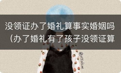 没领证办了婚礼算事实婚姻吗（办了婚礼有了孩子没领证算事实婚姻吗）