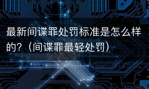 最新间谍罪处罚标准是怎么样的?（间谍罪最轻处罚）