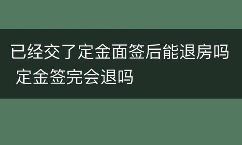 已经交了定金面签后能退房吗 定金签完会退吗