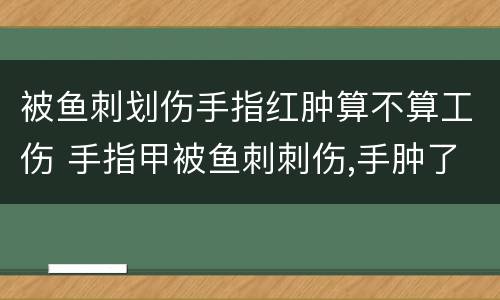 被鱼刺划伤手指红肿算不算工伤 手指甲被鱼刺刺伤,手肿了