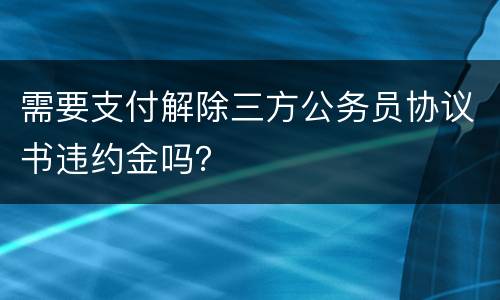 需要支付解除三方公务员协议书违约金吗？