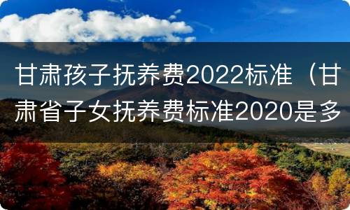 甘肃孩子抚养费2022标准（甘肃省子女抚养费标准2020是多少）