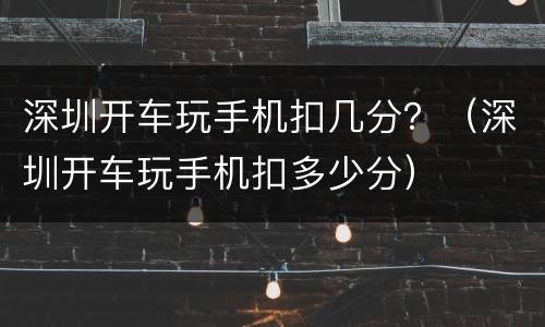 深圳开车玩手机扣几分？（深圳开车玩手机扣多少分）