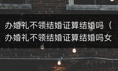 办婚礼不领结婚证算结婚吗（办婚礼不领结婚证算结婚吗女方）