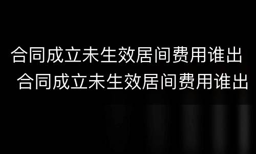 合同成立未生效居间费用谁出 合同成立未生效居间费用谁出