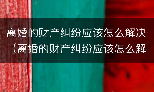 离婚的财产纠纷应该怎么解决（离婚的财产纠纷应该怎么解决呢）