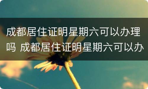 成都居住证明星期六可以办理吗 成都居住证明星期六可以办理吗