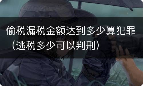 偷税漏税金额达到多少算犯罪（逃税多少可以判刑）