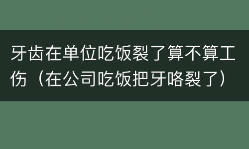 牙齿在单位吃饭裂了算不算工伤（在公司吃饭把牙咯裂了）