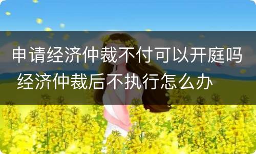 申请经济仲裁不付可以开庭吗 经济仲裁后不执行怎么办