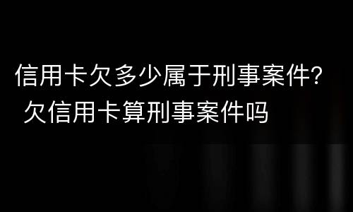 信用卡欠多少属于刑事案件？ 欠信用卡算刑事案件吗