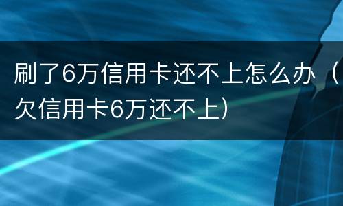 刷了6万信用卡还不上怎么办（欠信用卡6万还不上）