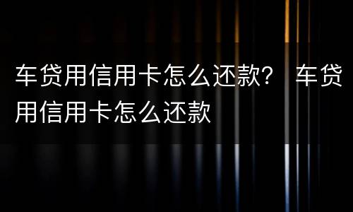 车贷用信用卡怎么还款？ 车贷用信用卡怎么还款