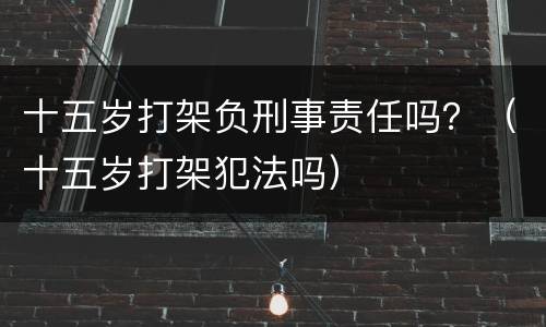 十五岁打架负刑事责任吗？（十五岁打架犯法吗）