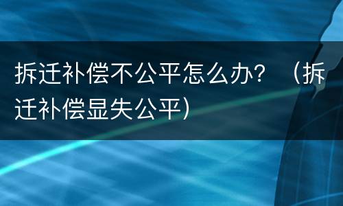 拆迁补偿不公平怎么办？（拆迁补偿显失公平）