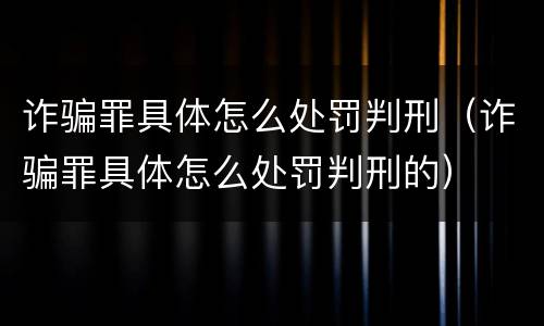 诈骗罪具体怎么处罚判刑（诈骗罪具体怎么处罚判刑的）