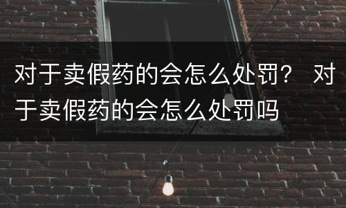 对于卖假药的会怎么处罚？ 对于卖假药的会怎么处罚吗