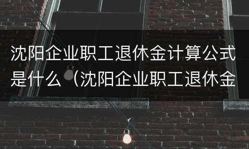 沈阳企业职工退休金计算公式是什么（沈阳企业职工退休金计算公式是什么啊）
