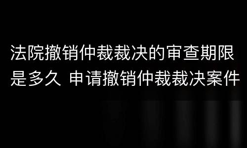 法院撤销仲裁裁决的审查期限是多久 申请撤销仲裁裁决案件审理期限