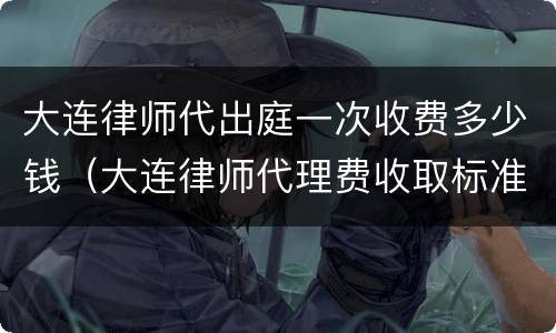 大连律师代出庭一次收费多少钱（大连律师代理费收取标准）