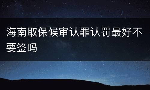 海南取保候审认罪认罚最好不要签吗
