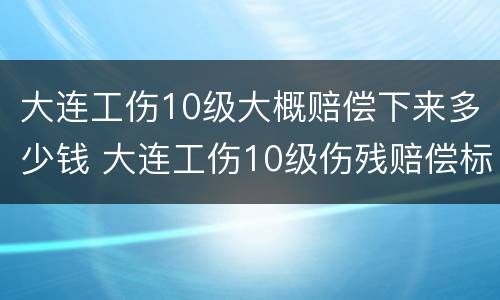 大连工伤10级大概赔偿下来多少钱 大连工伤10级伤残赔偿标准