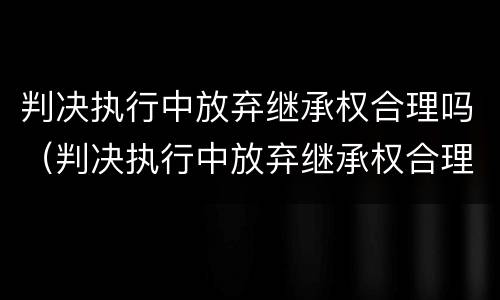 判决执行中放弃继承权合理吗（判决执行中放弃继承权合理吗为什么）