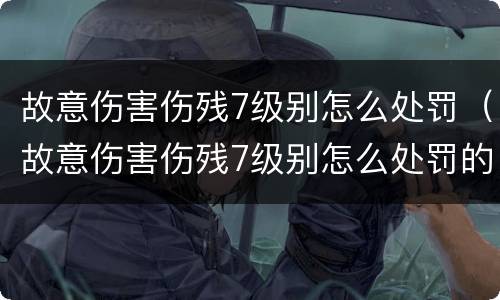 故意伤害伤残7级别怎么处罚（故意伤害伤残7级别怎么处罚的）