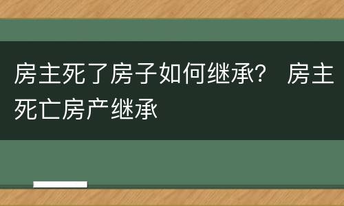 房主死了房子如何继承？ 房主死亡房产继承