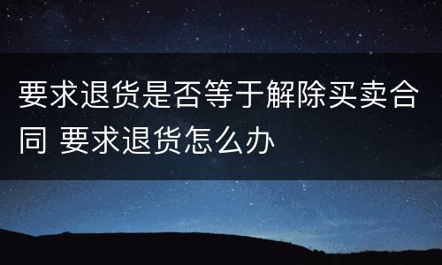 要求退货是否等于解除买卖合同 要求退货怎么办