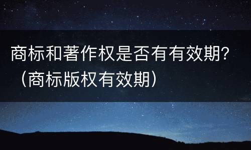 商标和著作权是否有有效期？（商标版权有效期）