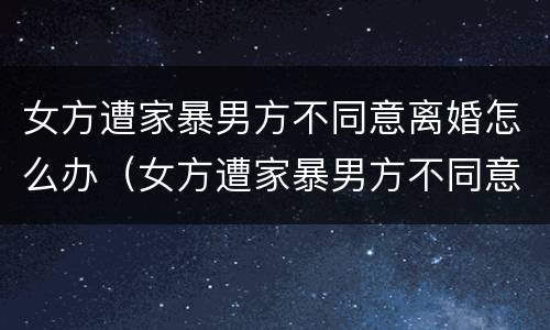 女方遭家暴男方不同意离婚怎么办（女方遭家暴男方不同意离婚怎么办呢）