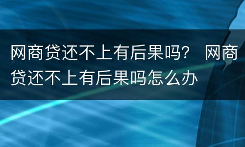 网商贷还不上有后果吗？ 网商贷还不上有后果吗怎么办