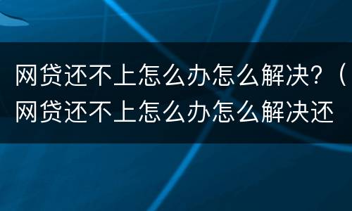 网贷还不上怎么办怎么解决?（网贷还不上怎么办怎么解决还）